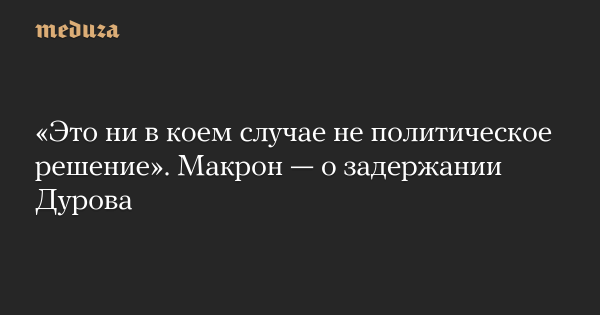 «Это ни в коем случае не политическое решение». Макрон — о задержании Дурова